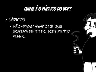 ,    ,
             Quem e o Publico do vdp?
●
    Sádicos
    ●
        Não-programadores que
        gostam de rir do sofrimento
        alheio
 