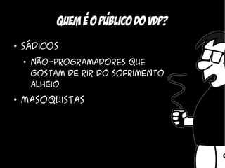 ,    ,
             Quem e o Publico do vdp?
●
    Sádicos
    ●
        Não-programadores que
        gostam de rir do sofrimento
        alheio
●
    Masoquistas
 
