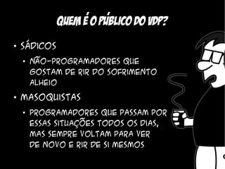 ,    ,
              Quem e o Publico do vdp?
●
    Sádicos
    ●
        Não-programadores que
        gostam de rir do sofrimento
        alheio
●
    Masoquistas
    ●
        Programadores que passam por
        essas situações todos os dias,
        mas sempre voltam para ver
        de novo e rir de si mesmos
 