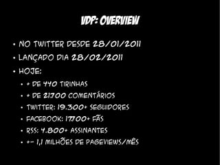 VDP: overview
●   No twitter desde 28/01/2011
●   Lançado dia 28/02/2011
●   Hoje:
    ●   + de 440 tirinhas
    ●   + de 21. 00 comentários
               7
    ●   Twitter: 19.300+ seguidores
    ●   Facebook: 17 00+ fãs
                    7
                    .
    ●   RSS: 4.800+ Assinantes
    ●   +- 1,1 milhões de pageviews/mês
 