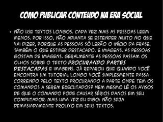 Como publicar conteudo na era social
●   Não use textos longos. Cada vez mais as pessoas leem
    menos. Por isso, não adianta se estender muito no que
    vai dizer, porque as pessoas só lerão o início da frase.
    Também o que estiver destacado. E imagens. As pessoas
    gostam de imagens. Geralmente as pessoas passam os
    olhos sobre o texto procurando partes
    destacadas e imagens. Já reparou que quando você
    encontra um tutorial longo você simplesmente passa
    correndo pelo texto procurando a parte onde tem os
    comandos a serem executados? Nem mesmo lê os avisos
    de que o comando pode causar sérios danos em seu
    computador. Mais uma vez eu digo: não seja
    demasiadamente prolixo em seus textos.
 