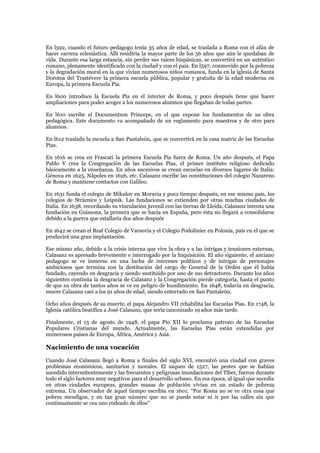 En l592, cuando el futuro pedagogo tenía 35 años de edad, se traslada a Roma con el afán de
hacer carrera eclesiástica. Allí residiría la mayor parte de los 56 años que aún le quedaban de
vida. Durante esa larga estancia, sin perder sus raíces hispánicas, se convertirá en un auténtico
romano, plenamente identificado con la ciudad y con el país. En l597, conmovido por la pobreza
y la degradación moral en la que vivían numerosos niños romanos, funda en la iglesia de Santa
Dorotea del Trastévere la primera escuela pública, popular y gratuita de la edad moderna en
Europa, la primera Escuela Pía.

En l600 introduce la Escuela Pía en el interior de Roma, y poco después tiene que hacer
ampliaciones para poder acoger a los numerosos alumnos que llegaban de todas partes.

En l610 escribe el Documentum Princeps, en el que expone los fundamentos de su obra
pedagógica. Este documento va acompañado de un reglamento para maestros y de otro para
alumnos.

En l612 traslada la escuela a San Pantaleón, que se convertirá en la casa matriz de las Escuelas
Pías.

En 1616 se crea en Frascati la primera Escuela Pía fuera de Roma. Un año después, el Papa
Pablo V crea la Congregación de las Escuelas Pías, el primer instituto religioso dedicado
básicamente a la enseñanza. En años sucesivos se crean escuelas en diversos lugares de Italia:
Génova en 1625, Nápoles en 1626, etc. Calasanz escribe las constituciones del colegio Nazareno
de Roma y mantiene contactos con Galileo.

En 1631 funda el colegio de Mikulov en Moravia y poco tiempo después, en ese mismo país, los
colegios de Stráznice y Leipnik. Las fundaciones se extienden por otras muchas ciudades de
Italia. En 1638, recordando su vinculación juvenil con las tierras de Lleida, Calasanz intenta una
fundación en Guissona, la primera que se hacía en España, pero ésta no llegará a consolidarse
debido a la guerra que estallaría dos años después

En 1642 se crean el Real Colegio de Varsovia y el Colegio Podoliniec en Polonia, país en el que se
producirá una gran implantación.

Ese mismo año, debido a la crisis interna que vive la obra y a las intrigas y tensiones externas,
Calasanz es apresado brevemente e interrogado por la Inquisición. El año siguiente, el anciano
pedagogo se ve inmerso en una lucha de intereses políticos y de intrigas de personajes
ambiciosos que termina con la destitución del cargo de General de la Orden que él había
fundado, cayendo en desgracia y siendo sustituido por uno de sus detractores. Durante los años
siguientes continúa la desgracia de Calasanz y la Congregación pierde categoría, hasta el punto
de que su obra de tantos años se ve en peligro de hundimiento. En 1648, todavía en desgracia,
muere Calasanz casi a los 91 años de edad, siendo enterrado en San Pantaleón.

Ocho años después de su muerte, el papa Alejandro VII rehabilita las Escuelas Pías. En 1748, la
Iglesia católica beatifica a José Calasanz, que sería canonizado 19 años más tarde.

Finalmente, el 13 de agosto de 1948, el papa Pío XII lo proclama patrono de las Escuelas
Populares Cristianas del mundo. Actualmente, las Escuelas Pías están extendidas por
numerosos países de Europa, África, América y Asia.

Nacimiento de una vocación
Cuando José Calasanz llegó a Roma a finales del siglo XVI, encontró una ciudad con graves
problemas económicos, sanitarios y morales. El saqueo de 1527, las pestes que se habían
sucedido intermitentemente y las frecuentes y peligrosas inundaciones del Tíber, fueron durante
todo el siglo factores muy negativos para el desarrollo urbano. En esa época, al igual que sucedía
en otras ciudades europeas, grandes masas de población vivían en un estado de pobreza
extrema. Un observador de aquel tiempo escribía en 1601: “Por Roma no se ve otra cosa que
pobres mendigos, y en tan gran número que no se puede estar ni ir por las calles sin que
continuamente se vea uno rodeado de ellos”
 