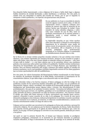 Esa situación había impresionado a otros religiosos de la época y había dado lugar a algunas
loables iniciativas de caridad destinadas a niños huérfanos y a enfermos. Por otra parte, la
ciudad vivía con intensidad el espíritu del Concilio de Trento, por lo que se impartía la
catequesis a toda la población, y en especial a las generaciones más jóvenes.

                                              En ese ambiente en el que se mezclaba la miseria
                                              social de algunos sectores de la urbe y el afán de
                                              regeneración moral y religioso, Calasanz tuvo
                                              ocasión de conocer muy bien la situación de los
                                              catorce barrios que formaban la ciudad. Como
                                              miembro de varias cofradías religiosas, y sobre
                                              todo como visitador de una de ellas, tenía un
                                              profundo conocimiento de la extrema pobreza y
                                              degradación social y moral existente en
                                              determinados lugares.

                                              La deplorable situación en que vivían muchos
                                              niños hace descubrir a Calasanz la extraordinaria
                                              importancia de la educación como medio de
                                              mejora moral, de promoción social y de reforma
                                              de las costumbres. Allí se despierta en él una
                                              vocación     pedagógica    que,    perfectamente
                                              integrada en su vocación religiosa, se mantendrá
                                              sin desfallecimiento durante toda su vida.

En la Roma de su tiempo existían pequeñas escuelas unitarias a las que asistían unos treinta
alumnos y que estaban regentadas por maestros de barrio. Aunque en esas escuelas se acogía a
algún niño pobre, éstos eran muy escasos debido al reducido número de maestros — sólo unos
13 para toda la ciudad — y a sus bajos salarios que no les permitían ofrecer una enseñanza
gratuita a los numerosos niños pobres que había en la población. También existían instituciones
educativas de humanidades muy prestigiosas, como el Colegio Romano, que regentaban los
jesuitas. Pero esa famosa institución sólo acogía a alumnos que habían seguido ya estudios de
primera enseñanza, con lo cual quedaban excluidos importantes sectores de las clases populares
que no tenían oportunidad de salir del analfabetismo.

Por otra parte, los valores humanistas del Renacimiento habían transformado en toda Europa
los sistemas de enseñanza heredados de la Edad Media, acrecentando la importancia de los
conocimientos clásicos, lo que daba origen a una educación cada vez más elitista.

En sus reiteradas visitas a los barrios romanos, el futuro pedagogo no sólo fue testigo de los
problemas sociales de las numerosas familias miserables que allí vivían, con sus problemas de
alimentación, higiene, salud y moralidad, sino también de la lamentable pérdida de las grandes
inteligencias que demostraban poseer algunos niños y jóvenes. Ese descubrimiento le dolió
profundamente y fue para él un auténtico revulsivo interior: “Jovencitos de bellísimo ingenio y
aptos para hacer gran servicio a la república, quedaban en la oscuridad de la ignorancia por no
poder aprender las letras y juntamente con ellas las buenas costumbres”. Fue entonces cuando
el clérigo, que había sido hasta entonces el doctor universitario que deseaba hacer carrera,
empieza a descubrir la gran vocación de su vida, la de pedagogo. Es a través de esta nueva
dimensión pedagógica como Calasanz realizará principalmente su auténtica vocación sacerdotal.
Las dos vocaciones no se excluyen, al contrario, se refuerzan considerablemente y estarán en lo
sucesivo estrechamente unidas a lo largo de toda su vida.

Calasanz será un sacerdote que encontrará en la pedagogía su forma más auténtica y personal de
realización religiosa. En sus andanzas por los barrios marginados de Roma, había descubierto
una pequeña escuela parroquial en la iglesia de Santa Dorotea del Trastévere que, como las
demás, era de pago. El futuro pedagogo la convirtió en una escuela gratuita, dedicada por entero
a los pobres.

Así nació en 1597 la primera Escuela Pía, al tiempo que Calasanz iniciaba su prodigiosa
singladura pedagógica. Justamente en el momento en que Calasanz descubre su poderosa
vocación educadora, le llega el ofrecimiento de una plaza de canónigo en la catedral de Sevilla.
 