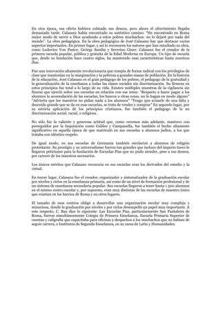 En otra época, esa oferta hubiera colmado sus deseos, pero ahora el ofrecimiento llegaba
demasiado tarde. Calasanz había encontrado su auténtico camino: “He encontrado en Roma
mejor modo de servir a Dios ayudando a estos pobres muchachos: no lo dejaré por nada del
mundo”. La obra pedagógica. En la obra pedagógica de José Calasanz hay que destacar varios
aspectos importantes. En primer lugar, y así lo reconocen los autores que han estudiado su obra,
como Ludovico Von Pastor, Geörgy Santha y Severino Giner, Calasanz fue el creador de la
primera escuela popular, pública y gratuita de la Edad Moderna en Europa. Un tipo de escuela
que, desde su fundación hace cuatro siglos, ha mantenido esas características hasta nuestros
días.

Fue una innovación altamente revolucionaria que rompía de forma radical con los privilegios de
clase que mantenían en la marginación y la pobreza a grandes masas de población. En la historia
de la educación, José Calasanz es el gran pedagogo de los pobres, el pedagogo de la gratuidad y
la generalización de la enseñanza a todas las clases sociales sin discriminación. Su firmeza en
estos principios fue total a lo largo de su vida. Existen múltiples muestras de la vigilancia sin
fisuras que ejerció sobre sus escuelas en relación con ese tema: “Respecto a hacer pagar a los
alumnos la acomodación de las escuelas, los bancos u otras cosas, no lo hagan en modo alguno”
“Advierta que los maestros no pidan nada a los alumnos” “Tengo que avisarle de una falta y
descuido grande que se da en esas escuelas, se trata de vender y comprar” En segundo lugar, por
su estricta aplicación de los principios cristianos, fue también el pedagogo de la no
discriminación social, racial, o religiosa.

No sólo fue la valiente y generosa actitud que, como veremos más adelante, mantuvo con
perseguidos por la Inquisición como Galileo y Campanella, fue también el hecho altamente
significativo en aquella época de que matriculó en sus escuelas a alumnos judíos, a los que
trataba con idéntico respeto.

De igual modo, en sus escuelas de Germania también escolarizó a alumnos de religión
protestante. Su prestigio y su universalismo fueron tan grandes que incluso del imperio turco le
llegaron peticiones para la fundación de Escuelas Pías que no pudo atender, pese a sus deseos,
por carecer de los maestros necesarios.

Los únicos méritos que Calasanz reconocía en sus escuelas eran los derivados del estudio y la
virtud.

En tercer lugar, Calasanz fue el creador, organizador y sistematizador de la graduación escolar
por niveles y ciclos en la enseñanza primaria, así como de un nivel de formación profesional y de
un sistema de enseñanza secundaria popular. Sus escuelas llegaron a tener hasta 1 500 alumnos
en el mismo centro escolar y, por supuesto, eran muy distintas de las escuelas de maestro único
que existían en los barrios de Roma y en otros lugares.

El tamaño de esos centros obligó a desarrollar una organización escolar muy compleja y
minuciosa, donde la graduación por niveles y por ciclos desempeñó un papel muy importante. A
este respecto, C. Bau dice lo siguiente: Las Escuelas Pías, particularmente San Pantaleón de
Roma, fueron simultáneamente Colegio de Primera Enseñanza, Escuela Primaria Superior de
cuentas y caligrafía que capacitaba para oficinas y despachos a los muchachos que no habían de
seguir carrera, e Institutos de Segunda Enseñanza, en su rama de Latín y Humanidades.
 