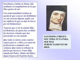 Enséñame a imitar tu Santa vida
mediante el cumplimiento de lo que
Dios quiere de mi .
Con toda humildad reclamo tú
ayuda tú que conoces mi debilidad y
ves mi corazón dígnate suplir con
tus súplicas lo que yo deje de hacer
por mi limitaciones
Y puesto que es de tu amado Hijo
mi Redentor, de quien has recibido
las heroicas virtudes que has
practicado en este mundo               SANTISIMA VIRGEN:
Que todos te miren como camino         SOY TODA TUYA PARA
seguro para ir a Dios y te amen de     SER MAS
preferencia a cualquier otra           PERFECTAMENTE DE
criatura. Que todos te tributen la     DIOS
gloria que mereces. Como Hija
amada del Padre, Madre del Hijo y
digna Esposa del Espíritu Santo.
 