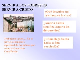 SERVIR A LOS POBRES ES
SERVIR A CRISTO
                                ¿Qué descubre un
                                cristiano en la cruz?

                               ¿Amor a Cristo
                               significa Amor a los
                               desposeídos?

Trabajemos pues,... En el      ¿Cómo llega Santa
servicio corporal y            Luisa a ésta
espíritual de los pobres por
                               conclusión?
Amor a Jesucristo
Crucíficado
 