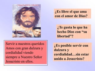 ¿Es libre el que ama
                             con el amor de Dios?


                              ¿Te gusta lo que ha
                              hecho Dios con “su
                              libertad”?

Servir a nuestros queridos   ¿Es posible servir con
Amos con gran dulzura y      dulzura y
cordialidad viendo           cordialidad…sin estar
siempre a Nuestro Señor      unido a Jesucristo?
Jesucristo en ellos.
 