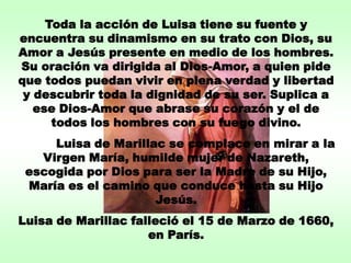 Toda la acción de Luisa tiene su fuente y
encuentra su dinamismo en su trato con Dios, su
Amor a Jesús presente en medio de los hombres.
Su oración va dirigida al Dios-Amor, a quien pide
que todos puedan vivir en plena verdad y libertad
 y descubrir toda la dignidad de su ser. Suplica a
   ese Dios-Amor que abrase su corazón y el de
      todos los hombres con su fuego divino.
     Luisa de Marillac se complace en mirar a la
   Virgen María, humilde mujer de Nazareth,
 escogida por Dios para ser la Madre de su Hijo,
 María es el camino que conduce hasta su Hijo
                     Jesús.
Luisa de Marillac falleció el 15 de Marzo de 1660,
                     en París.
 