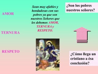 Sean muy afables y    ¿Son los pobres
           bondadosas con sus    nuestros señores?
AMOR        pobres ya que son
          nuestros Señores que
          les debemos AMOR,
              TERNURA y
               RESPETO.
TERNURA



RESPETO
                                   ¿Cómo llega un
                                   cristiano a ésa
                                   conclusión?
 