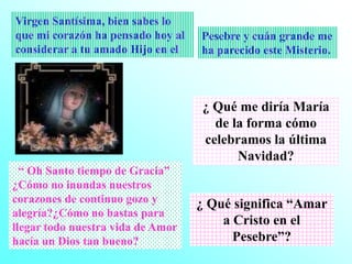 Virgen Santísima, bien sabes lo
que mi corazón ha pensado hoy al   Pesebre y cuán grande me
considerar a tu amado Hijo en el   ha parecido este Misterio.



                                   ¿ Qué me diría María
                                     de la forma cómo
                                   celebramos la última
                                         Navidad?
  “ Oh Santo tiempo de Gracia”
¿Cómo no inundas nuestros
corazones de continuo gozo y       ¿ Qué significa “Amar
alegría?¿Cómo no bastas para
llegar todo nuestra vida de Amor
                                       a Cristo en el
hacía un Dios tan bueno?                 Pesebre”?
 