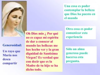 Una cosa es poder
                                         contemplar la belleza
                                         que Dios ha puesto en
                                         el mundo


                                          Otra cosa es poder
               Oh Dios mío ¿ Por qué      comunicar esta
               no es capaz mí espíritu    experiencia
               de dar a conocer al
Generosidad:   mundo las bellezas me
               has hecho ver y la gran    Sólo un alma
Un rayo que
               dignidad de Santísima      generosa puede
María nos
               Virgen? Es verdad que      hacersa esta
desea
               con decir que es la        pregunta.
compartir
               Madre de tu hijo se ha
               dicho todo.
 