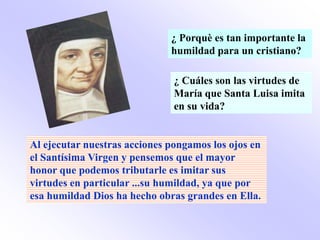 ¿ Porquè es tan importante la
                              humildad para un cristiano?

                               ¿ Cuáles son las virtudes de
                               María que Santa Luisa imita
                               en su vida?


Al ejecutar nuestras acciones pongamos los ojos en
el Santísima Virgen y pensemos que el mayor
honor que podemos tributarle es imitar sus
virtudes en particular ...su humildad, ya que por
esa humildad Dios ha hecho obras grandes en Ella.
 