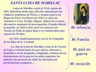 SANTA LUISA DE MARILLAC
         Luisa de Marillac, nació el 12 de Agosto de
1591. Huérfana desde muy niña fue educada por las
religiosas dominicas de Poissy, y después pasó a un
Hogar de París. En febrero de 1613, se casó con
Antonio Le Gras. Su hijo, Miguel, habría de ser para
ella motivo constante de preocupación. Cuando falleció
su marido, en 1625, Luisa entró en contacto con              Mi infancia.
Vicente de Paúl, de quien llegó a ser colaboradora por
espacio de 35 años.
      En 1633, fundó juntamente con él, la Compañía          Mi Familia
de las Hijas de la Caridad.
      La vida de Luisa de Marillac, como la de Vicente
de Paúl, se orientó hacia los que sufren, enfermos a          Mi país en
domicilio o en los hospitales, refugiados, víctimas de las     guerra
destrucciones de la guerra, los niños expósitos, los
goleotes, las personas de edad, las afectadas por
perturbaciones psíquicas…
                                                             Mi vocación
 