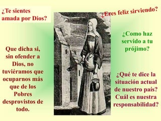 ¿Te sientes
amada por Dios?

                     ¿Como haz
                     servido a tu
 Que dicha si,        prójimo?
 sin ofender a
    Dios, no
tuviéramos que      ¿Qué te dice la
ocuparnos más      situación actual
   que de los     de nuestro país?
    Pobres         Cuál es nuestra
desprovistos de   responsabilidad?
     todo.
 