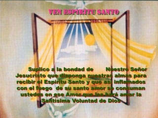 VEN ESPIRITU SANTO




    Suplico a la bondad de       Nuestro Señor
Jesucristo que disponga nuestras almas para
recibir el Espíritu Santo y que así inflamados
con el fuego de su santo amor se consuman
 ustedes en ese Amor que les hará amar la
          Santísima Voluntad de Dios
 