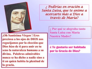 ¿ Pedirías en oración a
                              Santa Luisa, que te anime a
                                acercarte más a Dios a
                                   través de Maria?


                                    ¿ Por qué se alegraba tanto
                                    Santa Luisa con María
¡Oh Santísima Virgen ! Eres         Nuestra Madre?
preciosa a los ojos de DIOS nos
regocijamos por la elección que
Dios hizo de ti para unir en tu     ¿ Te gustaría ser habitada
seno la naturaleza humana a su      por la Gracia de Dios?
divina. Palabras admirables
nunca se ha dicho a nadie sino a
ti an quien habita la plenitud de
la gracia.
 