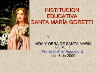 INSTITUCION EDUCATIVA SANTA MARÍA GORETTI VIDA Y OBRA DE SANTA MARÍA GORETTI Profesor Ariel Agudelo G. Julio 6 de 2009. 