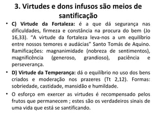 C) Virtude da Fortaleza:  é a que dá segurança nas dificuldades, firmeza e constância na procura do bem (Jo 16,33). “A virtude da fortaleza leva-nos a um equilíbrio entre nossos temores e audácias” Santo Tomás de Aquino. Ramificações: magnanimidade (nobreza de sentimentos), magnificência (generoso, grandioso), paciência e perseverança. D) Virtude da Temperança:  dá o equilíbrio no uso dos bens criados e moderação nos prazeres (Tt 2,12). Formas: sobriedade, castidade, mansidão e humildade. O esforço em exercer as virtudes é recompensado pelos frutos que permanecem ; estes são os verdadeiros sinais de uma vida que está se santificando. 3. Virtudes e dons infusos são meios de santificação 