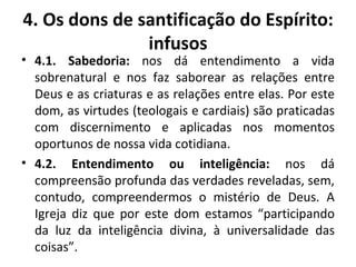 4.1. Sabedoria:  nos dá entendimento a vida sobrenatural e nos faz saborear as relações entre Deus e as criaturas e as relações entre elas. Por este dom, as virtudes (teologais e cardiais) são praticadas com discernimento e aplicadas nos momentos oportunos de nossa vida cotidiana. 4.2. Entendimento ou inteligência:  nos dá compreensão profunda das verdades reveladas, sem, contudo, compreendermos o mistério de Deus. A Igreja diz que por este dom estamos “participando da luz da inteligência divina, à universalidade das coisas”. 4. Os dons de santificação do Espírito: infusos 