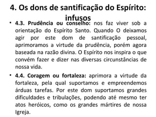 4.3. Prudência ou conselho:  nos faz viver sob a orientação do Espírito Santo. Quando O deixamos agir por este dom de santificação pessoal, aprimoramos a virtude da prudência, porém agora baseada na razão divina. O Espírito nos inspira o que convém fazer e dizer nas diversas circunstâncias de nossa vida.  4.4. Coragem ou fortaleza:  aprimora a virtude da fortaleza, pela qual suportamos e empreendemos árduas tarefas. Por este dom suportamos grandes dificuldades e tribulações, podendo até mesmo ter atos heróicos, como os grandes mártires de nossa Igreja. 4. Os dons de santificação do Espírito: infusos 