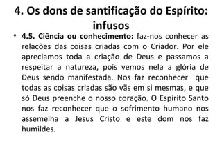 4.5. Ciência ou conhecimento:  faz-nos conhecer as relações das coisas criadas com o Criador. Por ele apreciamos toda a criação de Deus e passamos a respeitar a natureza, pois vemos nela a glória de Deus sendo manifestada. Nos faz reconhecer  que todas as coisas criadas são vãs em si mesmas, e que só Deus preenche o nosso coração. O Espírito Santo nos faz reconhecer que o sofrimento humano nos assemelha a Jesus Cristo e este dom nos faz humildes. 4. Os dons de santificação do Espírito: infusos 