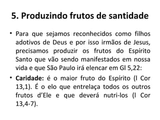 5. Produzindo frutos de santidade Para que sejamos reconhecidos como filhos adotivos de Deus e por isso irmãos de Jesus, precisamos produzir os frutos do Espírito Santo que vão sendo manifestados em nossa vida e que São Paulo irá elencar em Gl 5,22: Caridade:  é o maior fruto do Espírito (l Cor 13,1). É o elo que entrelaça todos os outros frutos d’Ele e que deverá nutri-los (l Cor 13,4-7). 