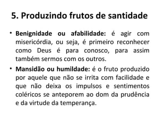 Benignidade ou afabilidade:  é agir com misericórdia, ou seja, é primeiro reconhecer como Deus é para conosco, para assim também sermos com os outros. Mansidão ou humildade:  é o fruto produzido por aquele que não se irrita com facilidade e que não deixa os impulsos e sentimentos coléricos se anteporem ao dom da prudência e da virtude da temperança. 5. Produzindo frutos de santidade 