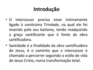 Introdução O intercessor precisa estar intimamente ligado à santíssima Trindade, na qual ele foi inserido pelo seu batismo, tendo readquirido a graça santificante que é fonte da obra santificadora. Santidade é a finalidade da obra santificadora de Jesus, é o caminho que o intercessor é chamado a percorrer seguindo o estilo de vida de Jesus Cristo, numa transformação total. 