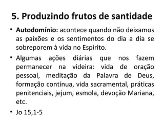Autodomínio:  acontece quando não deixamos as paixões e os sentimentos do dia a dia se sobreporem à vida no Espírito. Algumas ações diárias que nos fazem permanecer na videira: vida de oração pessoal, meditação da Palavra de Deus, formação contínua, vida sacramental, práticas penitenciais, jejum, esmola, devoção Mariana, etc. Jo 15,1-5  5. Produzindo frutos de santidade 