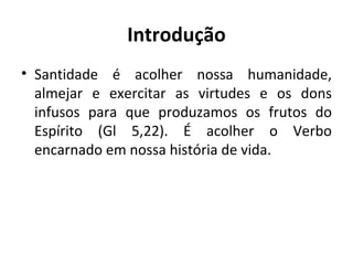 Introdução Santidade é acolher nossa humanidade, almejar e exercitar as virtudes e os dons infusos para que produzamos os frutos do Espírito (Gl 5,22). É acolher o Verbo encarnado em nossa história de vida. 
