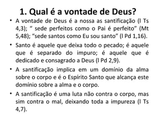 1. Qual é a vontade de Deus? A vontade de Deus é a nossa as santificação (l Ts 4,3); “ sede perfeitos como o Pai é perfeito” (Mt 5,48); “sede santos como Eu sou santo” (l Pd 1,16). Santo é aquele que deixa todo o pecado; é aquele que é separado do impuro; é aquele que é dedicado e consagrado a Deus (l Pd 2,9). A santificação implica em um domínio da alma sobre o corpo e é o Espírito Santo que alcança este domínio sobre a alma e o corpo. A santificação é uma luta não contra o corpo, mas sim contra o mal, deixando toda a impureza (l Ts 4,7). 