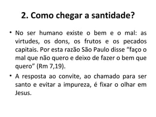 2. Como chegar a santidade? No ser humano existe o bem e o mal: as virtudes, os dons, os frutos e os pecados capitais. Por esta razão São Paulo disse “faço o mal que não quero e deixo de fazer o bem que quero” (Rm 7,19). A resposta ao convite, ao chamado para ser santo e evitar a impureza, é fixar o olhar em Jesus. 
