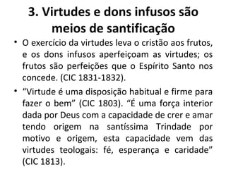 3. Virtudes e dons infusos são meios de santificação O exercício da virtudes leva o cristão aos frutos, e os dons infusos aperfeiçoam as virtudes; os frutos são perfeições que o Espírito Santo nos concede. (CIC 1831-1832). “ Virtude é uma disposição habitual e firme para fazer o bem” (CIC 1803). “É uma força interior dada por Deus com a capacidade de crer e amar tendo origem na santíssima Trindade por motivo e origem, esta capacidade vem das virtudes teologais: fé, esperança e caridade” (CIC 1813).  