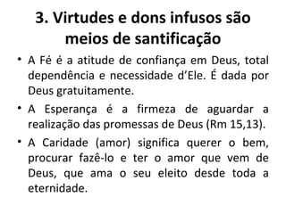 A Fé é a atitude de confiança em Deus, total dependência e necessidade d’Ele. É dada por Deus gratuitamente. A Esperança é a firmeza de aguardar a realização das promessas de Deus (Rm 15,13). A Caridade (amor) significa querer o bem, procurar fazê-lo e ter o amor que vem de Deus, que ama o seu eleito desde toda a eternidade. 3. Virtudes e dons infusos são meios de santificação 