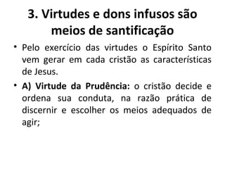 Pelo exercício das virtudes o Espírito Santo vem gerar em cada cristão as características de Jesus. A) Virtude da Prudência:  o cristão decide e ordena sua conduta, na razão prática de discernir e escolher os meios adequados de agir; 3. Virtudes e dons infusos são meios de santificação 