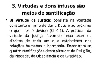 B) Virtude da Justiça:  consiste na vontade constante e firme de dar a Deus e ao próximo o que lhes é devido (Cl 4,1). A prática  da virtude da justiça favorece reconhecer os direitos de cada um e a estabelecer nas relações humanas a harmonia. Encontram-se quatro ramificações desta virtude: da Religião, da Piedade, da Obediência e da Gratidão. 3. Virtudes e dons infusos são meios de santificação 