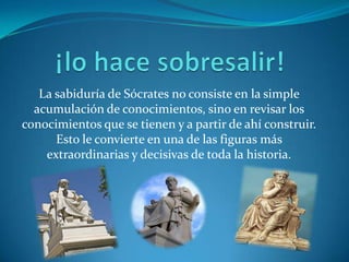 ¡lo hace sobresalir!La sabiduría de Sócrates no consiste en la simple acumulación de conocimientos, sino en revisar los conocimientos que se tienen y a partir de ahí construir. Esto le convierte en una de las figuras más extraordinarias y decisivas de toda la historia.