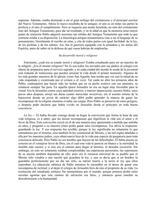 suprema. Además, estaba destinado a ser el gran teólogo del cristianismo y el principal escritor
del Nuevo Testamento. Ahora lo nuevo resultaba de lo antiguo; el uno es en todas sus partes la
profecía y el otro el cumplimiento. Pero se requería una mente henchida, no sólo del cristianismo
sino del Antiguo Testamento, para dar tal resultado, y en la edad en que la memoria tiene mayor
poder de retención Pablo adquirió nociones tan sólidas del Antiguo Testamento que todo lo que
contiene estaba a su disposición. La fraseología antiguo testamentaria vino a ser el lenguaje de su
pensamiento; literalmente él escribe en citas, y cita de todas partes con igual facilidad: de la ley,
de los profetas y de los salmos. Así, fue el guerrero equipado con la armadura y las armas del
Espíritu, antes de saber en la defensa de qué causa habrían de emplearlas.

                                  Su desarrollo moral y religioso

     Entretanto, ¿cuál era su estado moral y religioso? Estaba estudiando para ser un maestro de
la religión. ¿Era él mismo religioso? No lo son todos los enviados por sus padres al colegio con
objeto de prepararse para el servicio sagrado; y en cada ciudad del mundo la senda de la juventud
está rodeada de tentaciones que pueden arruinar la vida desde el primer momento. Algunos de
los más grandes maestros de la iglesia, como San Agustín, han tenido que ver casi la mitad de su
vida empañada y cicatrizada por el crimen o el vicio. Tal caída no afeó los primeros años de
Pablo; cualesquiera que hayan sido las luchas que en su pecho sostuvo con sus pasiones, su
conducta siempre fue pura. En aquella época Jerusalén no era un lugar muy favorable para la
virtud. Era la Jerusalén contra cuya santidad exterior, e interior depravación, nuestro Señor, unos
pocos años después, arrojó tan duras cuanto merecidas invectivas; era el asiento mismo de la
hipocresía donde un joven de carácter algo débil podía aprender la manera de ganar las
recompensas de la religión mientras evitaba sus cargas. Pero Pablo se preservó de estos peligros,
y después pudo declarar que había vivido en Jerusalén desde el principio en toda buena
conciencia.

     La ley.— El había llevado consigo desde su hogar la convicción que forma la base de una
vida religiosa, es a saber, que las únicas recompensas que dignifican la vida son el amor y el
favor de Dios. Esta convicción creció en él de una manera muy apasionada a medida que entraba
en años, y preguntó a su maestro cómo podía ganar tales recompensas. Era obvia la respuesta:
guardando la ley. Y esa respuesta fue terrible; porque la ley significaba no solamente lo que
entendemos por el término, sino también la ley ceremonial de Moisés, y las mil reglas añadidas a
ella por los maestros judíos, cuya observancia hizo de la vida una especie de purgatorio para toda
conciencia delicada. Pero Pablo no era hombre que huyera de las dificultades. Él había puesto su
corazón en el ventajoso favor de Dios, sin el cual esta vida le parecía un blanco y la eternidad, la
tiniebla más oscura; y si este era el camino para llegar al término, él deseaba recorrerlo. Sin
embargo, en esto no solamente estaban comprendidas sus esperanzas personales; las esperanzas
de su nación también dependían de ello, pues era la creencia universal de su pueblo que el
Mesías sólo vendría a una nación que guardara la ley, y aun se decía que si un hombre la
guardaba perfectamente por un día tan sólo, su mérito traería a la tierra al rey que ellos
esperaban. La educación rabínica de Pablo entonces lo encumbró en el deseo de ganar esta
recompensa de rectitud, y al dejar el colegio de Jerusalén hizo de esto el propósito de su vida. La
resolución del estudiante solitario fue momentánea por el mundo; porque primero probó entre
secretas agonías que este camino de salvación era falso, y entonces quiso enseñar su
descubrimiento a la humanidad.
 