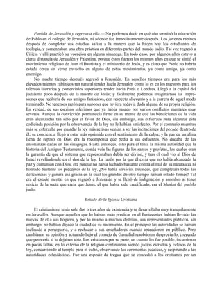 Partida de Jerusalén y regreso a ella.— No podemos decir en qué año terminó la educación
de Pablo en el colegio de Jerusalén, ni adonde fue inmediatamente después. Los jóvenes rabinos
después de completar sus estudios salían a la manera que lo hacen hoy los estudiantes de
teología, y comenzaban una obra práctica en diferentes partes del mundo judío. Tal vez regresó a
Cilicia y allí practicó su vocación en alguna sinagoga. En todo caso, por algunos años estuvo a
cierta distancia de Jerusalén y Palestina, porque éstos fueron los mismos años en que se sintió el
movimiento religioso de Juan el Bautista y el ministerio de Jesús, y es claro que Pablo no habría
estado cerca sin verse envuelto en alguno de estos movimientos, ya como amigo, ya como
enemigo.
     No mucho tiempo después regresó a Jerusalén. En aquellos tiempos era para los más
elevados talentos rabínicos tan natural tender hacia Jerusalén como lo es en los nuestros para los
talentos literarios y comerciales superiores tender hacia París o Londres. Llegó a la capital del
judaísmo poco después de la muerte de Jesús; y fácilmente podemos imaginarnos las impre-
siones que recibiría de sus amigos farisaicos, con respecto al evento y a la carrera de aquel modo
terminado. No tenemos razón para suponer que tuviera todavía duda alguna de su propia religión.
En verdad, de sus escritos inferimos que ya había pasado por varios conflictos mentales muy
severos. Aunque la convicción permanecía firme en su mente de que las bendiciones de la vida
eran alcanzadas tan sólo por el favor de Dios, sin embargo, sus esfuerzos para alcanzar esta
codiciada posición por la observancia de la ley no le habían satisfecho. Por el contrario mientras
más se esforzaba por guardar la ley más activas venían a ser las incitaciones del pecado dentro de
él; su conciencia llegó a estar más oprimida con el sentimiento de la culpa; y la paz de un alma
llena de reposo en Dios era la recompensa que pedía a sus esfuerzos. No dudaba de las
enseñanzas dadas en las sinagogas. Hasta entonces, esto para él tenía la misma autoridad que la
historia del Antiguo Testamento, donde veía las figuras de los santos y profetas, los cuales eran
la garantía de que el sistema que representaban debía ser divino, y tras el cual vio al Dios de
Israel revelándosele en el don de la ley. La razón por la que él creía que no había alcanzado la
paz y comunión con Dios, era porque no había luchado bastante contra el mal de su naturaleza ni
honrado bastante los preceptos de la ley. ¿No había servicio, entonces, que completara todas las
deficiencias y ganara esa gracia en la cual los grandes de otro tiempo habían estado firmes? Tal
era el estado mental en que regresó a Jerusalén y se llenó de indignación y asombro al tener
noticia de la secta que creía que Jesús, el que había sido crucificado, era el Mesías del pueblo
judío.

                                  Estado de la Iglesia Cristiana

     El cristianismo tenía sólo dos o tres años de existencia y se desarrollaba muy tranquilamente
en Jerusalén. Aunque aquellos que lo habían oído predicar en el Pentecostés habían llevado las
nuevas de él a sus hogares, y por lo mismo a muchos distritos, sus representantes públicos, sin
embargo, no habían dejado la ciudad de su nacimiento. En el principio las autoridades se habían
inclinado a perseguirlo, y a rechazar a sus enseñadores cuando aparecieron en público. Pero
cambiaron su opinión y actuando bajo el consejo de Gamaliel resolvieron despreciarlo, creyendo
que perecería si lo dejaban solo. Los cristianos por su parte, en cuanto les fue posible, incurrieron
en pocas faltas; en lo externo de la religión continuaron siendo judíos estrictos y celosos de la
ley, concurriendo al templo para el culto, observando las ceremonias judaicas, y respetando a las
autoridades eclesiásticas. Fue una especie de tregua que se concedió a los cristianos por un
 