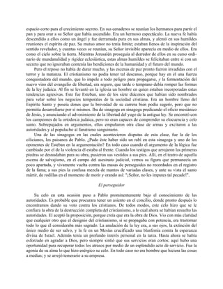 espacio corto para el crecimiento secreto. En sus cenaderos se reunían los hermanos para partir el
pan y para orar a su Señor que había ascendido. Era un hermoso espectáculo. La nueva fe había
descendido a ellos como un ángel y fue derramada pura en sus almas, y alentó en sus humildes
reuniones el espíritu de paz. Su mutuo amor no tenía límite; estaban llenos de la inspiración del
sentido revelador, y cuantas veces se reunían, su Señor invisible aparecía en medio de ellos. Era
como el cielo sobre la tierra. Mientras Jerusalén proseguía al derredor de ellos en su curso ordi-
nario de mundanalidad y rigidez eclesiástica, estas almas humildes se felicitaban entre sí con un
secreto que no ignoraban contenía las bendiciones de la humanidad y el futuro del mundo.
     Pero el reposo no había de durar mucho, y las escenas de paz pronto fueron invadidas con el
terror y la matanza. El cristianismo no podía tener tal descanso, porque hay en él una fuerza
conquistadora del mundo, que lo impele a todo peligro para propagarse, y la fermentación del
nuevo vino del evangelio de libertad, era seguro, que tarde o temprano debía romper las formas
de la ley judaica. Al fin se levantó en la iglesia un hombre en quien estaban incorporadas estas
tendencias agresivas. Este fue Esteban, uno de los siete diáconos que habían sido nombrados
para velar sobre los negocios temporales de la sociedad cristiana. Era un hombre lleno del
Espíritu Santo y poseía dones que la brevedad de su carrera bien podía sugerir, pero que no
permitía desarrollarse por sí mismos. Iba de sinagoga en sinagoga predicando el oficio mesiánico
de Jesús, y anunciando el advenimiento de la libertad del yugo de la antigua ley. Se encontró con
los campeones de la ortodoxia judaica, pero no eran capaces de comprender su elocuencia y celo
santo. Sobrepujados en argumentos, ellos empuñaron otra clase de armas y excitaron a las
autoridades y al populacho al fanatismo sanguinario.
     Una de las sinagogas en las cuales acontecieron disputas de esta clase, fue la de los
cilicianos, los paisanos de Pablo. ¿Pudo éste haber sido un rabí en esta sinagoga y uno de los
oponentes de Esteban en la argumentación? En todo caso cuando el argumento de la lógica fue
cambiado por el de la violencia él estaba al frente. Cuando los testigos que arrojaron las primeras
piedras se desnudaban para su obra, pusieron sus vestidos a sus pies. Allí, en el teatro de aquella
escena de salvajismo, en el campo del asesinato judicial, vemos su figura que permanecía un
poco apartada, y vivamente vuelta contra las masas de perseguidos no recordados en el registro
de la fama; a sus pies la confusa mezcla de mantos de variadas clases, y ante su vista el santo
mártir, de rodillas en el momento de morir y orando así: "¡Señor, no les imputes tal pecado!".

                                          El perseguidor

    Su celo en esta ocasión puso a Pablo prominentemente bajo el conocimiento de las
autoridades. Es probable que procurara tener un asiento en el concilio, donde pronto después lo
encontramos dando su voto contra los cristianos. De todos modos, este celo hizo que se le
confiara la obra de la destrucción completa del cristianismo, a lo cual ahora se habían resuelto las
autoridades. El aceptó la proposición, porque creía que era la obra de Dios. Vio con más claridad
que cualquier otro que el designio del cristianismo, si se propagaba con potencia, era trastornar
todo lo que él consideraba más sagrado. La anulación de la ley era, a sus ojos, la extinción del
único medio de ser salvo, y la fe en un Mesías crucificado una blasfemia contra la esperanza
divina de Israel. Además tenía un profundo interés personal en la tarea. Hasta ahora se había
esforzado en agradar a Dios, pero siempre sintió que sus servicios eran cortos; aquí hubo una
oportunidad para recuperar todos los atrasos por medio de un espléndido acto de servicio. Fue la
agonía de su alma lo que hizo enérgico su celo. En todo caso no era hombre que hiciera las cosas
a medias; y se arrojó temerario a su empresa.
 