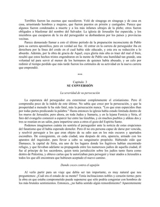 Terribles fueron las escenas que sucedieron. Voló de sinagoga en sinagoga y de casa en
casa, arrastrando hombres y mujeres, que fueron puestos en prisión y castigados. Parece que
algunos fueron condenados a muerte y a los más infames ultrajes de la plebe; otros fueron
obligados a blasfemar del nombre del Salvador. La iglesia de Jerusalén fue esparcida, y los
miembros que escaparon de la ira del perseguidor se desbandaron por los países y provincias
vecinas.
    Parece demasiado llamar a esto el último período de la preparación inconsciente de Pablo
para su carrera apostólica, pero en verdad así fue. Al entrar en la carrera de perseguidor iba en
derechura por la línea del credo en el cual había sido educado, y esta era su reducción a lo
absurdo. Además, por la obra de gracia de Aquel, cuya gloria más alta es traer del mal el bien,
resultó que estos hechos tristes engendraron en la mente de Pablo una humildad tan grande, una
voluntad tal para servir al menor de los hermanos de quienes había abusado, y un celo por
redimir el tiempo perdido que más tarde fueron los estímulos de su actividad en la nueva carrera
que emprendió.

                                               ***

                                          Capítulo 3
                                      SU CONVERSIÓN

                                 La severidad de su persecución

     La esperanza del perseguidor era exterminar completamente el cristianismo. Pero él
comprendía poco de la índole de este último. No sabía que crece por la persecución, y que la
prosperidad a menudo le ha sido fatal, más la persecución nunca. "Los que eran esparcidos iban
por todas partes predicando la palabra." Hasta entonces la iglesia había estado limitada dentro de
los muros de Jerusalén; pero ahora, en toda Judea y Samaria, y en la lejana Fenicia y Siria, el
faro del evangelio comenzó a esparcir luz entre las tinieblas, y en muchos pueblos y aldeas dos y
tres se reunían en un salón, para impartirse unos a otros el gozo del Espíritu Santo.
     Podemos imaginarnos cuánta ira sentiría el perseguidor ante la noticia de estas erupciones
del fanatismo que él había esperado demoler. Pero él no era persona capaz de darse por vencida,
y resolvió perseguir a los que eran objeto de su odio aun en los más oscuros y apartados
escondites. De consiguiente, en cada ciudad, una después de otra, aparecía, armado con los
aparatos del inquisidor, para llevar a cabo su sanguinario propósito. Habiendo oído que
Damasco, la capital de Siria, era uno de los lugares donde los fugitivos habían encontrado
refugio, y que llevaban adelante su propaganda entre los numerosos judíos de aquella ciudad, él
fue al príncipe de los sacerdotes, quien tenía jurisdicción sobre los judíos tanto fuera como
dentro de Palestina, y obtuvo cartas que le autorizaban para perseguir y traer atados a Jerusalén a
todos los que allí encontrara que hubiesen aceptado el nuevo camino.

                                 Dando coces contra el aguijón

     Al verlo partir para un viaje que debía ser tan importante, es muy natural que nos
preguntemos: ¿Cuál era el estado de su mente? Tenía inclinaciones nobles y corazón tierno; pero
la obra en que estaba comprometido puede suponerse que sólo podría congeniar con hombres de
los más brutales sentimientos. Entonces, ¿no había sentido algún remordimiento? Aparentemente
 