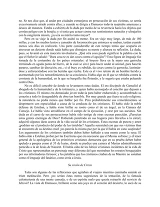 no. Se nos dice que, al andar por ciudades extranjeras en persecución de sus víctimas, se sentía
excesivamente airado contra ellas; y cuando se dirigía a Damasco todavía respiraba amenazas y
deseos de matanza. Estaba a cubierto de la duda por medio de su reverencia hacia los objetos que
corrían peligro con la herejía; y si tenía que actuar contra sus sentimientos naturales y ultrajarlos
con la sangrienta misión, ¿no era su mérito tanto mayor?
     Pero en su viaje la duda por fin asaltó su mente. Era un viaje muy largo, de más de 180
millas, y con los medios lentos y cansados de locomoción que entonces se usaban, tardan cuando
menos seis días en realizarlo. Una parte considerable de este tiempo temía que ocuparla en
atravesar un desierto donde nada había que distrajera su mente y alterara su reflexión. La duda,
pues, se levantó en esta inacción involuntaria. ¿Qué otra cosa puede significar la palabra con la
que el Señor le saludó: "Dura cosa te es dar coces contra el aguijón"? Esta figura de lenguaje fue
tomada de la costumbre de los países orientales: el boyero lleva en la mano una garrocha
terminada en aguda punta de hierro, de la cual se sirve para hacer andar al animal, para hacerlo
pararse, cambiar de dirección, etc.; si el buey es rebelde, da coces contra la garrocha, lastimán-
dose y enfureciéndose con las heridas que recibe. Este es el vivo retrato de un hombre herido y
atormentado por los remordimientos de su conciencia. Había algo en él que se rebelaba contra la
corriente de la humanidad, en la que su barquilla iba flotando, y le sugería que estaba peleando
contra Dios.
     No es difícil concebir de donde se levantaron estas dudas. El era discípulo de Gamaliel el
abogado de la humanidad y de la tolerancia, y quien había aconsejado al concilio que dejasen a
los cristianos. El mismo era demasiado joven todavía para haber endurecido y acostumbrado su
corazón a todo lo desagradable de obra tan horrible. Por muy grande que fuera su celo religioso,
la naturaleza no pedía menos que hablar por fin. Pero probablemente sus remordimientos se
despertaron con especialidad a causa de la conducta de los cristianos. Él había oído la noble
defensa de Esteban, y había visto brillar su rostro como el de un ángel, en la Cámara del
Consejo. Le había visto arrodillarse en el campo de la ejecución, y orar por sus asesinos. Sin
duda en el curso de sus persecuciones había sido testigo de otras escenas parecidas. ¿Parecían
estas gentes enemigas de Dios? Habiendo penetrado en sus hogares para llevarlos a la cárcel,
adquirió algunas ideas acerca de la vida social de los cristianos. Estas escenas de pureza y amor
¿podrían ser el producto del poder de las tinieblas? Aquella serenidad con que sus víctimas iban
al encuentro de su destino cruel ¿no parecía la misma paz por la que él había en vano suspirado?
Los argumentos de los cristianos también deben haber hablado a una mente como la suya. El
había oído a Esteban probar por las Escrituras que era necesario que el Mesías sufriese; y el tenor
general de la apologética de los primitivos cristianos demuestra que en su prueba deben haber
apelado a pasajes como el 53 de Isaías, donde se predice una carrera al Mesías admirablemente
parecida a la de Jesús de Nazaret. El había oído de los labios' cristianos incidentes de la vida de
Cristo que representaban un personaje muy diferente del que mostraban los retratos bosquejados
por sus informadores fariseos; y las palabras que los cristianos citaban de su Maestro no sonaban
como el lenguaje del fanático, como creía a Jesús.

                                        Su visión de Cristo

      Tales son algunas de las reflexiones que agitaban al viajero mientras caminaba sumido en
triste meditación. Pero ¿no serían éstas meras sugestiones de la tentación, de la fantasía
calenturienta de una mente cansada, o de un espíritu malo que quería retraerlo del servicio de
Jehová? La vista de Damasco, brillante como una joya en el corazón del desierto, lo sacó de su
 