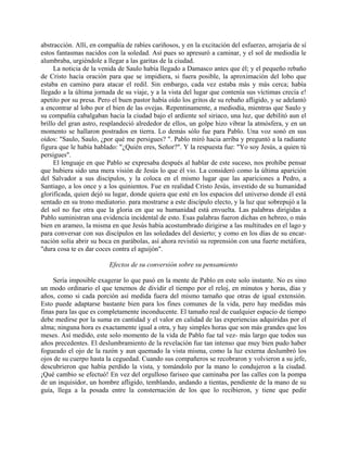 abstracción. Allí, en compañía de rabíes cariñosos, y en la excitación del esfuerzo, arrojaría de sí
estos fantasmas nacidos con la soledad. Así pues so apresuró a caminar, y el sol de mediodía le
alumbraba, urgiéndole a llegar a las garitas de la ciudad.
     La noticia de la venida de Saulo había llegado a Damasco antes que él; y el pequeño rebaño
de Cristo hacía oración para que se impidiera, si fuera posible, la aproximación del lobo que
estaba en camino para atacar el redil. Sin embargo, cada vez estaba más y más cerca; había
llegado a la última jornada de su viaje, y a la vista del lugar que contenía sus víctimas crecía e!
apetito por su presa. Pero el buen pastor había oído los gritos de su rebaño afligido, y se adelantó
a encontrar al lobo por el bien de las ovejas. Repentinamente, a mediodía, mientras que Saulo y
su compañía cabalgaban hacia la ciudad bajo el ardiente sol siriaco, una luz, que debilitó aun el
brillo del gran astro, resplandeció alrededor de ellos, un golpe hizo vibrar la atmósfera, y en un
momento se hallaron postrados en tierra. Lo demás sólo fue para Pablo. Una voz sonó en sus
oídos: "Saulo, Saulo, ¿por qué me persigues? ". Pablo miró hacia arriba y preguntó a la radiante
figura que le había hablado: "¿Quién eres, Señor?". Y la respuesta fue: "Yo soy Jesús, a quien tú
persigues".
     El lenguaje en que Pablo se expresaba después al hablar de este suceso, nos prohíbe pensar
que hubiera sido una mera visión de Jesús lo que él vio. La consideró como la última aparición
del Salvador a sus discípulos, y la coloca en el mismo lugar que las apariciones a Pedro, a
Santiago, a los once y a los quinientos. Fue en realidad Cristo Jesús, investido de su humanidad
glorificada, quien dejó su lugar, donde quiera que esté en los espacios del universo donde él está
sentado en su trono mediatorio. para mostrarse a este discípulo electo, y la luz que sobrepujó a la
del sol no fue otra que la gloria en que su humanidad está envuelta. Las palabras dirigidas a
Pablo suministran una evidencia incidental de esto. Esas palabras fueron dichas en hebreo, o más
bien en arameo, la misma en que Jesús había acostumbrado dirigirse a las multitudes en el lago y
para conversar con sus discípulos en las soledades del desierto; y como en los días de su encar-
nación solía abrir su boca en parábolas, así ahora revistió su reprensión con una fuerte metáfora,
"dura cosa te es dar coces contra el aguijón".

                         Efectos de su conversión sobre su pensamiento

     Sería imposible exagerar lo que pasó en la mente de Pablo en este solo instante. No es sino
un modo ordinario el que tenemos de dividir el tiempo por el reloj, en minutos y horas, días y
años, como si cada porción así medida fuera del mismo tamaño que otras de igual extensión.
Esto puede adaptarse bastante bien para los fines comunes de la vida, pero hay medidas más
finas para las que es completamente inconducente. El tamaño real de cualquier espacio de tiempo
debe medirse por la suma en cantidad y el valor en calidad de las experiencias adquiridas por el
alma; ninguna hora es exactamente igual a otra, y hay simples horas que son más grandes que los
meses. Así medido, este solo momento de la vida de Pablo fue tal vez- más largo que todos sus
años precedentes. El deslumbramiento de la revelación fue tan intenso que muy bien pudo haber
fogueado el ojo de la razón y aun quemado la vista misma, como la luz externa deslumbró los
ojos de su cuerpo hasta la ceguedad. Cuando sus compañeros se recobraron y volvieron a su jefe,
descubrieron que había perdido la vista, y tomándolo por la mano lo condujeron a la ciudad.
¡Qué cambio se efectuó! En vez del orgulloso fariseo que caminaba por las calles con la pompa
de un inquisidor, un hombre afligido, temblando, andando a tientas, pendiente de la mano de su
guía, llega a la posada entre la consternación de los que lo recibieron, y tiene que pedir
 