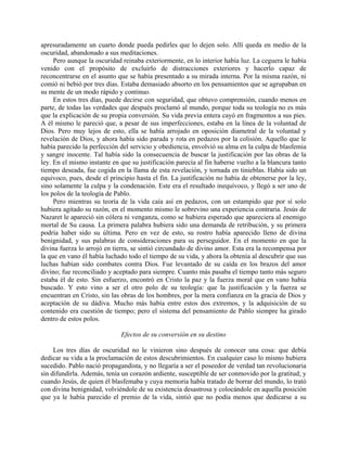 apresuradamente un cuarto donde pueda pedirles que lo dejen solo. Allí queda en medio de la
oscuridad, abandonado a sus meditaciones.
     Pero aunque la oscuridad reinaba exteriormente, en lo interior había luz. La ceguera le había
venido con el propósito de excluirlo de distracciones exteriores y hacerlo capaz de
reconcentrarse en el asunto que se había presentado a su mirada interna. Por la misma razón, ni
comió ni bebió por tres días. Estaba demasiado absorto en los pensamientos que se agrupaban en
su mente de un modo rápido y continuo.
     En estos tres días, puede decirse con seguridad, que obtuvo comprensión, cuando menos en
parte, de todas las verdades que después proclamó al mundo, porque toda su teología no es más
que la explicación de su propia conversión. Su vida previa entera cayó en fragmentos a sus pies.
A él mismo le pareció que, a pesar de sus imperfecciones, estaba en la línea de la voluntad de
Dios. Pero muy lejos de esto, ella se había arrojado en oposición diametral de la voluntad y
revelación de Dios, y ahora había sido parada y rota en pedazos por la colisión. Aquello que le
había parecido la perfección del servicio y obediencia, envolvió su alma en la culpa de blasfemia
y sangre inocente. Tal había sido la consecuencia de buscar la justificación por las obras de la
ley. En el mismo instante en que su justificación parecía al fin haberse vuelto a la blancura tanto
tiempo deseada, fue cogida en la llama de esta revelación, y tornada en tinieblas. Había sido un
equivoco, pues, desde el principio hasta el fin. La justificación no había de obtenerse por la ley,
sino solamente la culpa y la condenación. Este era el resultado inequívoco, y llegó a ser uno de
los polos de la teología de Pablo.
     Pero mientras su teoría de la vida caía así en pedazos, con un estampido que por sí solo
hubiera agitado su razón, en el momento mismo le sobrevino una experiencia contraria. Jesús de
Nazaret le apareció sin cólera ni venganza, como se hubiera esperado que apareciera al enemigo
mortal de Su causa. La primera palabra hubiera sido una demanda de retribución, y su primera
podría haber sido su última. Pero en vez de esto, su rostro había aparecido lleno de divina
benignidad, y sus palabras de consideraciones para su perseguidor. En el momento en que la
divina fuerza lo arrojó en tierra, se sintió circundado de divino amor. Esta era la recompensa por
la que en vano él había luchado todo el tiempo de su vida, y ahora la obtenía al descubrir que sus
luchas habían sido combates contra Dios. Fue levantado de su caída en los brazos del amor
divino; fue reconciliado y aceptado para siempre. Cuanto más pasaba el tiempo tanto más seguro
estaba él de esto. Sin esfuerzo, encontró en Cristo la paz y la fuerza moral que en vano había
buscado. Y esto vino a ser el otro polo de su teología: que la justificación y la fuerza se
encuentran en Cristo, sin las obras de los hombres, por la mera confianza en la gracia de Dios y
aceptación de su dádiva. Mucho más había entre estos dos extremos, y la adquisición de su
contenido era cuestión de tiempo; pero el sistema del pensamiento de Pablo siempre ha girado
dentro de estos polos.

                             Efectos de su conversión en su destino

     Los tres días de oscuridad no le vinieron sino después de conocer una cosa: que debía
dedicar su vida a la proclamación de estos descubrimientos. En cualquier caso lo mismo hubiera
sucedido. Pablo nació propagandista, y no llegaría a ser el poseedor de verdad tan revolucionaria
sin difundirla. Además, tenía un corazón ardiente, susceptible de ser conmovido por la gratitud; y
cuando Jesús, de quien él blasfemaba y cuya memoria había tratado de borrar del mundo, lo trató
con divina benignidad, volviéndole de su existencia desastrosa y colocándole en aquella posición
que ya le había parecido el premio de la vida, sintió que no podía menos que dedicarse a su
 