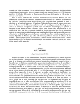 servicio con todos sus poderes. Era un exaltado patriota. Para él, la esperanza del Mesías había
ocupado todo el horizonte del futuro; y cuando conoció que Jesús de Nazaret era el Mesías de su
pueblo y el Salvador del mundo, se deducía naturalmente que debía gastar su vida en dar a
conocer a este Mesías.
     Pero su destino también le fue anunciado claramente desde el exterior. Ananías, con toda
probabilidad el principal en la pequeña comunidad de los cristianos de Damasco, fue informado
en visión del cambio que había acontecido en Pablo y enviado para restaurarle la vista y
admitirle en la iglesia cristiana por el bautismo. Nada más hermoso que la manera como este
siervo de Dios se acercó al hombre que había venido a la ciudad para matarlo. Tan luego como
conoció el estado del caso perdonó y olvidó todos los crímenes del enemigo, y se apresuró a
recogerlo en los brazos del amor cristiano. Seguro como estaba Pablo del perdón en su ser
íntimo, debe haber sido para él gratísimo consuelo, al abrir de nuevo sus ojos a la luz del mundo
externo, no encontrar contradicción alguna que empañara las visiones que había tenido, sino, por
el contrario, ver desde luego un rostro humano inclinándose a él con miradas de perdón y amor
sincero. Aprendió de Ananías que había sido tomado por Cristo para ser el vehículo de Su
nombre a gentiles y reyes y a los hijos de Israel. Aceptó la misión con devoción infinita, y desde
entonces hasta la hora de su muerte no tuvo más que una ambición: conseguir aquello para lo que
Cristo Jesús le había adquirido.

                                                ***

                                           Capítulo 4
                                        SU EVANGELIO

                                    Su permanencia en Arabia

     Cuando un hombre ha sido repentinamente convertido, como Pablo, por lo general es guiado
por un fuerte impulso a dar testimonio de su caso. Tal testimonio es muy impresionante, porque
es el de un alma que está recibiendo sus primeras luces de las realidades del mundo invisible; y
hay tal viveza en el informe que da de ellas, que produce los efectos irresistibles de la realidad y
la evidencia. No podemos decir con certeza si Pablo se entregó de una vez a este impulso o no.
El lenguaje del libro de los Hechos, donde se dice que "luego predicó a Cristo en las sinagogas",
nos conduciría a suponerlo. Pero aprendemos de sus escritos, que hubo otro impulso poderoso
que al mismo tiempo tenía influencia sobre él; y es difícil averiguar a cuál de los dos obedeció
primero. Este impulso fue el deseo de retirarse a la soledad y profundizar el significado y los
resultados de lo que le había acaecido. No sería extraño que él considerara esto como una
necesidad. Había sido ejemplarmente leal a su primer credo y lo había consagrado todo a él; pero
verlo de repente despedazado debe haber sido cosa que le trastornó de un modo muy severo. La
nueva verdad que le había iluminado fue tan penetrante y revolucionaria que no podía ser
entendida de una vez en todas sus relaciones. Pablo era un pensador de nacimiento. No le era
suficiente experimentar alguna cosa; tenía que comprenderla y ajustaría a la estructura de sus
convicciones. Por este motivo, inmediatamente después de su conversión, partió, según él mismo
nos lo dice, para Arabia. En verdad no expresa el objeto que le llevó allá; pero como no hay
ningún registro de sus predicaciones en aquel país, y la declaración de su viaje se halla en medio
de una vehemente defensa de la originalidad de su evangelio, podemos concluir con una muy
considerable certeza, que se retiró con el fin de comprender las relaciones y los detalles de la
 