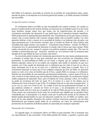 San Pablo en la palestra, necesitaba en extremo de un hombre de extraordinarias dotes, quien,
poseído de genio, lo incorporase en la historia general del mundo; y en Pablo encontró al hombre
que necesitaba.

Un tipo del carácter cristiano

     El cristianismo obtuvo en Pablo un tipo incomparable del carácter cristiano. En verdad, ya
poseía el modelo perfecto del carácter humano en la persona de su fundador; pero él no fue como
otros hombres, porque nunca tuvo que luchar con las imperfecciones del pecado; y el
cristianismo necesitaba aún demostrar lo que podía hacer de la naturaleza humana imperfecta.
Pablo proporcionó la oportunidad para demostrar esto. Naturalmente era de gran fuerza y alcance
mental. Aun si nunca hubiera sido cristiano siempre habría sido un hombre notable. Los otros
apóstoles habrían vivido y muerto en la oscuridad de Galilea si no hubieran sido elevados a un
lugar prominente por el movimiento cristiano; pero el nombre de Saulo de Tarso hubiera sido
recordado bajo algún carácter, aun cuando el cristianismo nunca hubiera existido. En Pablo el
cristianismo tuvo la oportunidad de demostrar al mundo toda la fuerza que traía consigo. Pablo
estaba convencido de esto, aunque lo expresó con perfecta modestia cuando dijo: "Por esto fui
recibido a misericordia para que Jesucristo mostrase en mí el primero toda su clemencia para
ejemplo de los que habían de creer en él para vida eterna".
     Su conversión probó el poder del cristianismo para destruir las más fuertes predisposiciones
y estampar su propio tipo en una gran naturaleza por una revolución tan instantánea como
permanente. La personalidad de Pablo era tan fuerte y original, que de cualquier hombre se
hubiera esperado, menos de él, un cambio tan completo; pero desde el momento en que tuvo
contacto con Cristo quedó tan dominado por su influencia que por todo el resto de su vida su
deseo dominante fue el de ser un mero eco y reflexión de Aquel para el mundo. Pero si el
cristianismo demostró su fuerza por la tan completa conquista que hizo de Pablo, no demostró
menos su valor en la clase de hombre que de él hizo, cuando Pablo se entregó a su influencia.
Satisfizo las necesidades de una naturaleza peculiarmente hambrienta, y nunca, hasta el fin de su
vida, reveló en lo más mínimo que esta satisfacción hubiese disminuido. Su constitución original
estaba compuesta de materiales; finos: pero el Espíritu de Cristo, pasando a ellos, los levantó a
un grado de excelencia del todo sin igual. Ni a él mismo ni a otros le fue dudoso que la
influencia de Cristo le hiciera lo que él fue. El verdadero lema de su vida sería su propia frase: "y
ya no vivo yo, mas vive Cristo en mí". En verdad, Cristo fue tan perfectamente formado en él
que podemos estudiar el carácter de Cristo en el suyo; y los principiantes tal vez pueden
aprender mucho más de Cristo por el estudio de la vida de Pablo que por la de Jesús. Había en
Cristo mismo una concurrencia tal de todas las excelencias que impidió que su grandeza fuera
vislumbrada por el principiante a la manera como por la perfección misma de las pinturas de
Rafael quedan decepcionados los ojos sin educación cuando las ven. En Pablo, en cambio, unos
pocos de los más grandes elementos del carácter cristiano estuvieron expuestos con tan clara
determinación que ninguno puede dudar de su existencia, así como las características más
prominentes de las pinturas de Rubens pueden ser apreciadas por cualquier espectador.

El pensador del cristianismo

     En segundo lugar, el cristianismo obtuvo en Pablo un gran pensador. Por el momento esto
era especialmente lo que necesitaba. Cristo había partido del mundo, y aquellos a quienes dejó
 