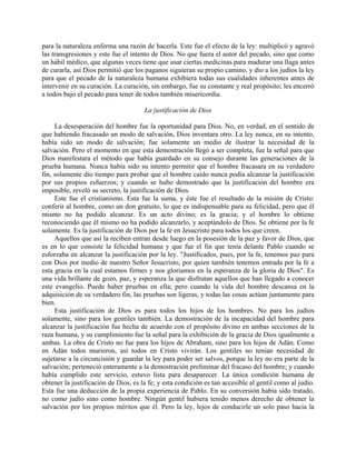 para la naturaleza enferma una razón de hacerla. Este fue el efecto de la ley: multiplicó y agravó
las transgresiones y este fue el intento de Dios. No que fuera el autor del pecado, sino que como
un hábil médico, que algunas veces tiene que usar ciertas medicinas para madurar una llaga antes
de curarla, así Dios permitió que los paganos siguieran su propio camino, y dio a los judíos la ley
para que el pecado de la naturaleza humana exhibiera todas sus cualidades inherentes antes de
intervenir en su curación. La curación, sin embargo, fue su constante y real propósito; les encerró
a todos bajo el pecado para tener de todos también misericordia.

                                      La justificación de Dios

     La desesperación del hombre fue la oportunidad para Dios. No, en verdad, en el sentido de
que habiendo fracasado un modo de salvación, Dios inventara otro. La ley nunca, en su intento,
había sido un modo de salvación; fue solamente un medio de ilustrar la necesidad de la
salvación. Pero el momento en que esta demostración llegó a ser completa, fue la señal para que
Dios manifestara el método que había guardado en su consejo durante las generaciones de la
prueba humana. Nunca había sido su intento permitir que el hombre fracasara en su verdadero
fin, solamente dio tiempo para probar que el hombre caído nunca podía alcanzar la justificación
por sus propios esfuerzos; y cuando se hubo demostrado que la justificación del hombre era
imposible, reveló su secreto, la justificación de Dios.
     Este fue el cristianismo. Esta fue la suma, y éste fue el resultado de la misión de Cristo:
conferir al hombre, como un don gratuito, lo que es indispensable para su felicidad, pero que él
mismo no ha podido alcanzar. Es un acto divino; es la gracia; y el hombre lo obtiene
reconociendo que él mismo no ha podido alcanzarlo, y aceptándolo de Dios. Se obtiene por la fe
solamente. Es la justificación de Dios por la fe en Jesucristo para todos los que creen.
     Aquellos que así la reciben entran desde luego en la posesión de la paz y favor de Dios, que
es en lo que consiste la felicidad humana y que fue el fin que tenía delante Pablo cuando se
esforzaba en alcanzar la justificación por la ley. "Justificados, pues, por la fe, tenemos paz para
con Dios por medio de nuestro Señor Jesucristo, por quien también tenemos entrada por la fe a
esta gracia en la cual estamos firmes y nos gloriamos en la esperanza de la gloria de Dios". Es
una vida brillante de gozo, paz, y esperanza la que disfrutan aquellos que han llegado a conocer
este evangelio. Puede haber pruebas en ella; pero cuando la vida del hombre descansa en la
adquisición de su verdadero fin, las pruebas son ligeras, y todas las cosas actúan juntamente para
bien.
     Esta justificación de Dios es para todos los hijos de los hombres. No para los judíos
solamente, sino para los gentiles también. La demostración de la incapacidad del hombre para
alcanzar la justificación fue hecha de acuerdo con el propósito divino en ambas secciones de la
raza humana, y su cumplimiento fue la señal para la exhibición de la gracia de Dios igualmente a
ambas. La obra de Cristo no fue para los hijos de Abraham, sino para los hijos de Adán. Como
en Adán todos murieron, así todos en Cristo vivirán. Los gentiles no tenían necesidad de
sujetarse a la circuncisión y guardar la ley para poder ser salvos, porque la ley no era parte de la
salvación; perteneció enteramente a la demostración preliminar del fracaso del hombre; y cuando
había cumplido este servicio, estuvo lista para desaparecer. La única condición humana de
obtener la justificación de Dios, es la fe; y esta condición es tan accesible al gentil como al judío.
Esta fue una deducción de la propia experiencia de Pablo. En su conversión había sido tratado,
no como judío sino como hombre. Ningún gentil hubiera tenido menos derecho de obtener la
salvación por los propios méritos que él. Pero la ley, lejos de conducirle un solo paso hacia la
 