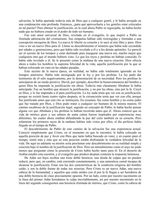 salvación, le había apartado todavía más de Dios que a cualquier gentil, y le había arrojado en
una condenación más profunda. Entonces, ¿para qué aprovecharía a los gentiles estar colocados
en tal puesto? Para obtener la justificación, en la cual ahora Pablo se regocijaba, no había hecho
nada que no hubiera estado en el poder de todo ser humano.
     Fue este amor universal de Dios, revelado en el evangelio, lo que inspiró a Pablo su
ilimitada admiración del cristianismo. Sus simpatías habían sido restringidas y limitadas a una
concepción mezquina de Dios. La nueva fe libertó su corazón y lo sacó al aire libre y puro. Dios
vino a ser un nuevo Dios para él. Llama su descubrimiento el misterio que había sido escondido
por edades y generaciones, pero que había sido revelado a él y a los demás apóstoles. Le pareció
ser el secreto de los tiempos y estar destinado para inaugurar una nueva era, mucho mejor que
cualquiera otra que el mundo hubiera visto. Lo que los reyes y profetas no habían conocido, l'e
había sido revelado a él. Se le presentó como la mañana de una nueva creación. Dios ofrecía
ahora a todos los hombres la suprema felicidad de la vida; aquella justificación por la que se
habían esforzado en vano en las edades pasadas.
     Este secreto de la nueva época, en realidad, no había sido totalmente ignorado en los
tiempos anteriores. Había sido atestiguado por la ley y por los profetas. La ley pudo dar
testimonio de él sólo negativamente, por la demostración de su necesidad. Pero los profetas lo
anticiparon de un modo positivo. David, por ejemplo, describió la bienaventuranza del hombre a
quien Dios ha imputado la justificación sin obras. Todavía más claramente Abraham lo había
anticipado. Fue un hombre que alcanzó la justificación, y no por las obras, sino por la fe. Creyó
en Dios, y le fue imputado a él para justificación. La ley nada tenía que ver con su justificación,
porque no existió hasta cuatro siglos después; ni la circuncisión tenía que ver con ella, porque
fue justificado antes que este rito se instituyera. En resumen, fue como hombre y no como judío
que fue tratado por Dios, y Dios pudo tratar a cualquier ser humano de la misma manera. El
camino escabroso de la justificación legal, sagrado en concepto de Pablo, le había hecho pensar
alguna vez que Abraham y los profetas lo habían recorrido antes que él. Ahora conoció que su
vida de místico gozo y sus salmos de santa calma fueron inspirados por experiencias muy
diferentes, las cuales ahora estaban difundiendo la paz del cielo también en su corazón. Pero
solamente los primeros rayos de la mañana habían sido vistos por ellos; el día perfecto había
llegado en el tiempo de Pablo.
     El descubrimiento de Pablo de este camino de la salvación fue una experiencia actual.
Conoció simplemente que Cristo, en el momento en que lo encontró, le había colocado en
aquella posición de paz y favor con Dios que tanto había buscado en vano; y en cuanto pasó el
tiempo, sintió más y más que en esta posición estaba disfrutando la verdadera felicidad de la
vida. De aquí en adelante su misión sería proclamar este descubrimiento en su realidad simple y
concreta bajo el nombre de la justificación de Dios. Pero un entendimiento como el suyo no pudo
menos que preguntar cómo la posesión de Cristo había hecho tanto para él. En el desierto de
Arabia estudió esta cuestión, y el evangelio que predicó después contenía la respuesta luminosa.
     De Adán sus hijos reciben una triste doble herencia: una deuda de culpas que no pueden
reducir, pero que, en cambio, está creciendo constantemente, y una naturaleza carnal incapaz de
alcanzar la justificación. Estas son las dos características de la condición religiosa del hombre
caído, y son la doble fuente de todas sus miserias. Pero Cristo es un nuevo Adán, una nueva
cabeza de la humanidad; y aquellos que están unidos con él por la fe llegan a ser herederos de
una doble herencia de clase precisamente opuesta. Por un lado, como por nuestro nacimiento en
la línea del primer Adán heredamos la culpa inevitablemente, así por nuestro nacimiento en la
línea del segundo conseguimos una herencia ilimitada de méritos, que Cristo, como la cabeza de
 