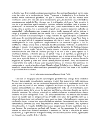 su familia, hace de propiedad común para sus miembros. Esto extingue la deuda de nuestra culpa
y nos hace ricos en la justificación de Cristo. "Como por la desobediencia de un hombre los
muchos fueron constituidos pecadores, así por la obediencia del otro los muchos serán
constituidos justos". Por otro lado, de la misma manera que Adán trasmitió a su posteridad una
naturaleza carnal alejada de Dios e incapaz para la justificación, así el nuevo Adán imparte a la
raza, de la que es cabeza, aquella naturaleza espiritual inclinada hacia Dios y que se goza en la
justificación. La naturaleza del hombre, según Pablo, consta normalmente de tres elementos:
cuerpo, alma y espíritu. En su constitución original, estos ocuparon relaciones definidas de
superioridad y subordinación unos respecto de otros, siendo supremo el espíritu, inferior el
cuerpo, y ocupando el alma una posición media. Pero la caída desarregló este orden, y todos los
pecados consisten en la usurpación por el cuerpo o el alma del lugar del espíritu. En el hombre
caído, estas dos secciones inferiores de su naturaleza, que juntas forman lo que Pablo llama la
carne, o sea aquel lado de la naturaleza humana que mira hacia el mundo y hacia el tiempo, han
tomado posesión del trono y gobiernan completamente la vida; mientras el espíritu, el lado del
hombre que ve hacia Dios y hacia la eternidad, ha sido destronado y reducido a la condición de
ineficacia y muerte. Cristo restaura la superioridad perdida del espíritu del hombre, tomando
posesión de él por su propio Espíritu. Su Espíritu mora en el espíritu humano, vivificándolo y
sustentándolo con una fuera tan creciente que llega a ser más y más la parte suprema de la
constitución humana. El hombre cesa de ser carnal y llega a ser espiritual. Es guiado por el
Espíritu de Dios y viene a estar más y más en armonía con todo lo que es santo y divino. Pero la
carne no se sujeta fácilmente a la pérdida de la supremacía. Interrumpe y obstruye la marcha
progresiva del espíritu, y lucha para volver a tomar posesión del trono. Pablo ha descrito con
viveza terrible esta lucha en la que todas las generaciones de los cristianos han reconocido los
caracteres de su experiencia más profunda. Mas el resultado de la lucha no es dudoso. El pecado
no volverá a tener dominio sobre aquellos en quienes el Espíritu de Cristo mora, ni les alejará de
su posición en el favor de Dios.

                      Las peculiaridades notables del evangelio de Pablo

     Tales son los bosquejos sencillos del evangelio que Pablo trajo consigo de la soledad de
Arabia, y que después, con entusiasmo incansable predicó. Este evangelio no pudo menos que
ser mezclado en su mente y en sus escritos con las peculiaridades de su propia experiencia como
judío, y éstas hacen difícil para nosotros comprender su sistema en algunos de sus detalles. La
creencia en la cual había sido educado, de que ningún hombre podía ser salvo sin hacerse judío,
y las nociones acerca de la ley, de las que tuvo que librarse, están muy distantes de nuestras
simpatías modernas. Sin embargo, su teología no pudo formularse en su entendimiento, sino en
contraste con estas concepciones falsas. Esto posteriormente vino a ser todavía más inevitable
cuando se encontró con sus antiguos errores sirviendo como lemas de un partido dentro de la
misma iglesia cristiana contra el cual tuvo que hacer una larga y obstinada guerra. Aunque este
conflicto le forzó a expresar con mayor claridad sus opiniones, las embarazó con referencias a
sentimientos y creencias que ahora han perdido su interés entre los hombres. Pero a pesar de
estos obstáculos, el evangelio de Pablo sigue siendo una propiedad de valor incalculable para la
raza humana. Su investigación profunda del fracaso y de las necesidades de la naturaleza
humana, su maravilloso desenvolvimiento de la sabiduría de Dios en la educación del mundo
precristiano, y su presentación de la profundidad y universalidad del amor divino, figuran entre
los elementos más notables de la revelación.
 