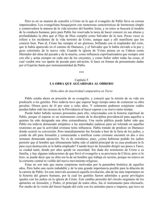 Pero es en su manera de concebir a Cristo en lo que el evangelio de Pablo lleva su corona
imperecedera. Los evangelistas bosquejaron con numerosas características de hermosura simple
y conmovedora la manera de la vida terrestre del hombre Jesús, y en éstos se buscará el modelo
de la conducta humana; pero para Pablo fue reservada la tarea de hacer conocer en sus alturas y
profundidades la obra que el Hijo de Dios cumplió como Salvador de la raza. Pocas veces se
refiere a los incidentes de la vida terrestre de Cristo, aunque aquí y allí manifiesta que los
conoció bien. Para él, Cristo fue siempre el ser glorioso, brillando con el resplandor del cielo,
que le había aparecido en el camino de Damasco, y el Salvador que le había elevado a la paz y
gozo celestiales de la nueva vida. Cuando la iglesia de 'Cristo piensa en su Cabeza como
libertador del alma del pecado y de la muerte, como influencia espiritualizadora que siempre está
con ella y actúa siempre en cada uno de los creyentes, y como Señor sobre todas las cosas, el
cual vendrá otra vez aparte de pecado para salvación, lo hace en formas de pensamiento dadas
por el Espíritu Santo por instrumentalidad de Pablo.

                                               ***

                                     Capítulo 5
                        LA OBRA QUE AGUARDABA AL OBRERO

                        Ocho años de inactividad comparativa en Tarso

     Pablo estaba ahora en posesión de su evangelio, y conoció que la misión de su vida era
predicarlo a los gentiles. Pero todavía tuvo que esperar largo tiempo antes de comenzar su obra
peculiar. Oímos poco de él por siete u ocho años. Y solamente podemos conjeturar cuáles
pueden haber sido las razones de la Providencia al hacer esperar a su siervo tanto tiempo.
     Puede haber habido razones personales para ello, relacionadas con la historia espiritual de
Pablo, porque el esperar es un instrumento común de la disciplina providencial para aquellos a
quienes ha sido designada una obra extraordinaria. Una razón pública puede haber sido que
Pablo era todavía demasiado antipático a las autoridades judaicas para ser tolerado en aquellas
reuniones en que la actividad cristiana tenía influencia. Había tratado de predicar en Damasco
donde ocurrió su conversión. Pero inmediatamente fue forzado a huir de la furia de los judíos, y
yendo de allí para Jerusalén y comenzando a testificar como cristiano encontró en dos o tres
semanas demasiada oposición. No es de extrañarse; pues, ¿cómo hubieran podido los judíos
permitir que el hombre que últimamente había sido el adalid principal de su casa predicara la fe
para cuya destrucción se le había empleado? Cuando huyó de Jerusalén dirigió sus pasos a Tarso,
su ciudad natal, donde por años quedó en oscuridad. Sin duda dio testimonio de Cristo a su
familia, y hay algunas indicaciones de que llevó el evangelio a su provincia de Cilicia; pero si lo
hizo, se puede decir que su obra era la de un hombre que trabaja en secreto, porque no estuvo en
la corriente central ni visible del nuevo movimiento religioso.
     Estas no son más que meras conjeturas motivadas por la penumbra histórica de aquellos
años. Pero hubo una razón indudable y de la más grande importancia posible para la dilación de
la carrera de Pablo. En este intervalo aconteció aquella revolución, uña de las más importantes en
la historia del género humano, por la cual los gentiles fueron admitidos a gozar privilegios
iguales con los judíos en la iglesia de Cristo. Este cambio procedió del círculo originario de los
apóstoles en Jerusalén; y Pedro, el principal de todos ellos, fue el instrumento para efectuarlo.
Por medio de la visión del lienzo bajado del cielo con los animales puros e impuros, que tuvo en
 